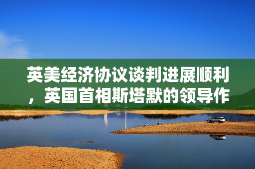 英美经济协议谈判进展顺利，英国首相斯塔默的领导作用凸显