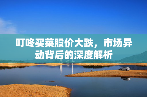 叮咚买菜股价大跌，市场异动背后的深度解析