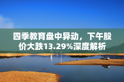 四季教育盘中异动，下午股价大跌13.29%深度解析