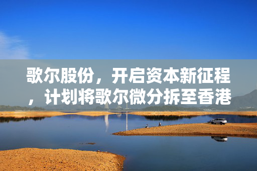 歌尔股份，开启资本新征程，计划将歌尔微分拆至香港联交所主板上市