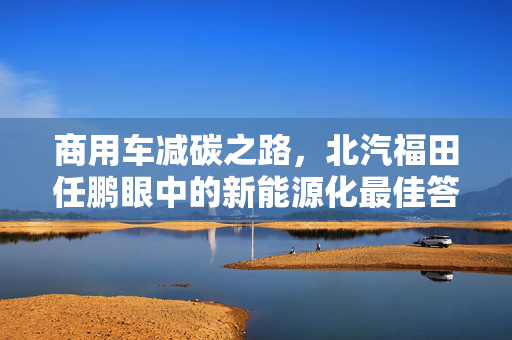 商用车减碳之路，北汽福田任鹏眼中的新能源化最佳答案