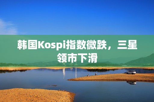 韩国Kospi指数微跌，三星领市下滑