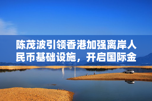 陈茂波引领香港加强离岸人民币基础设施，开启国际金融中心新篇章