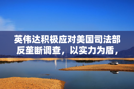 英伟达积极应对美国司法部反垄断调查，以实力为盾，自信满满未收传票