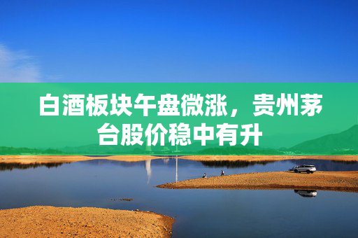 白酒板块午盘微涨，贵州茅台股价稳中有升