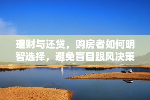 理财与还贷，购房者如何明智选择，避免盲目跟风决策