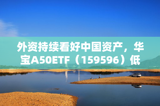 外资持续看好中国资产，华宝A50ETF（159596）低位布局良机