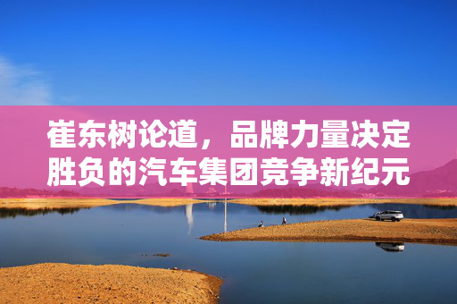 崔东树论道，品牌力量决定胜负的汽车集团竞争新纪元