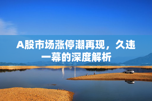 A股市场涨停潮再现，久违一幕的深度解析