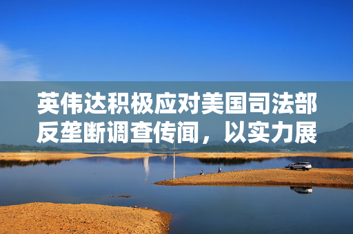 英伟达积极应对美国司法部反垄断调查传闻，以实力展现信心，未收传票彰显其坚定立场