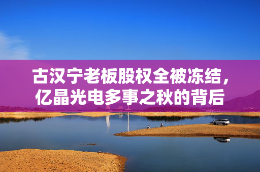 古汉宁老板股权全被冻结，亿晶光电多事之秋的背后