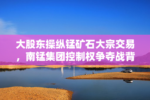 大股东操纵锰矿石大宗交易，南锰集团控制权争夺战背后的阴影