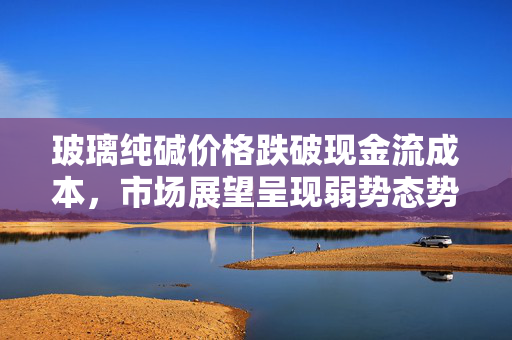 玻璃纯碱价格跌破现金流成本，市场展望呈现弱势态势