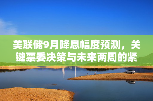 美联储9月降息幅度预测，关键票委决策与未来两周的紧密关联