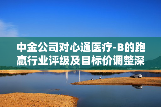 中金公司对心通医疗-B的跑赢行业评级及目标价调整深度分析