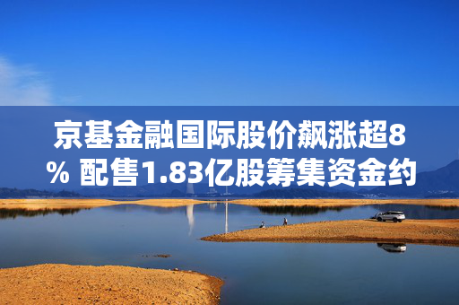 京基金融国际股价飙涨超8% 配售1.83亿股筹集资金约7412万港元