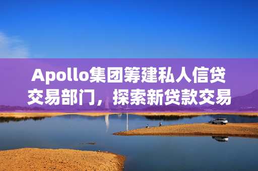 Apollo集团筹建私人信贷交易部门，探索新贷款交易模式