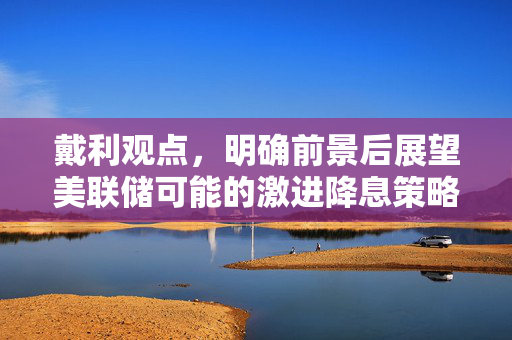 戴利观点，明确前景后展望美联储可能的激进降息策略