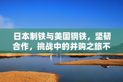 日本制铁与美国钢铁，坚韧合作，挑战中的并购之旅不放弃