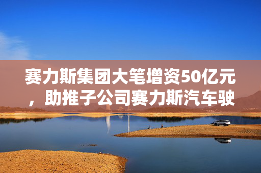 赛力斯集团大笔增资50亿元，助推子公司赛力斯汽车驶向未来新篇章
