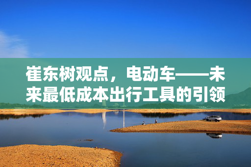 崔东树观点，电动车——未来最低成本出行工具的引领者