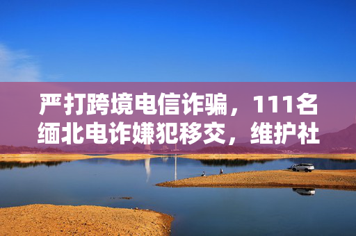 严打跨境电信诈骗，111名缅北电诈嫌犯移交，维护社会秩序以打击虚假投资理财及刷单返利行为
