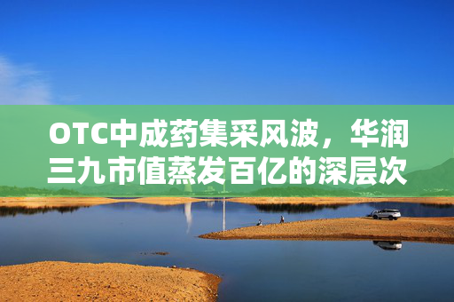OTC中成药集采风波，华润三九市值蒸发百亿的深层次原因