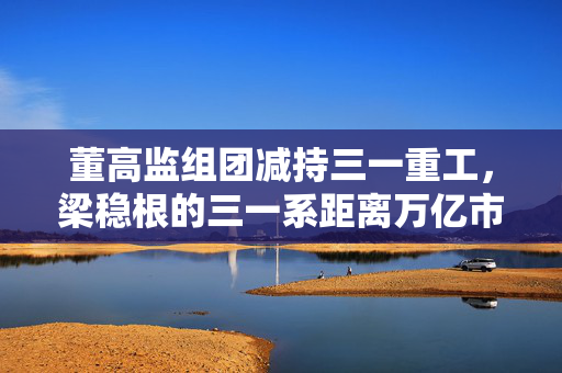 董高监组团减持三一重工，梁稳根的三一系距离万亿市值目标还有多远？
