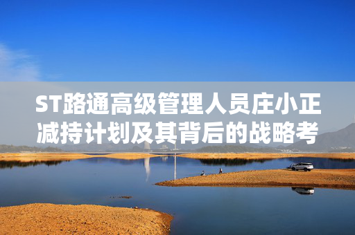 ST路通高级管理人员庄小正减持计划及其背后的战略考量
