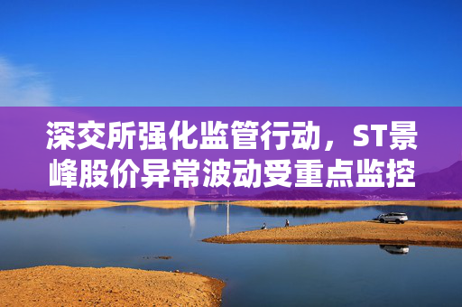 深交所强化监管行动，ST景峰股价异常波动受重点监控