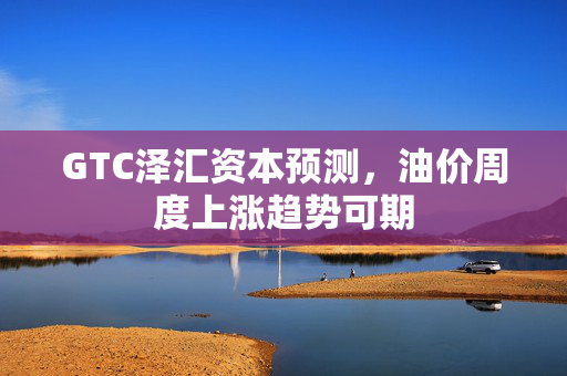 GTC泽汇资本预测，油价周度上涨趋势可期