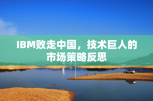 IBM败走中国，技术巨人的市场策略反思