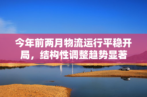 今年前两月物流运行平稳开局，结构性调整趋势显著
