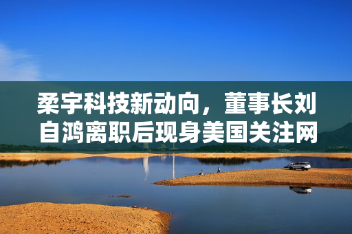 柔宇科技新动向，董事长刘自鸿离职后现身美国关注网球赛事