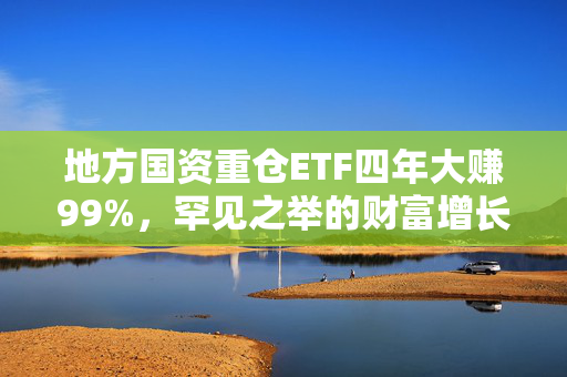 地方国资重仓ETF四年大赚99%，罕见之举的财富增长之路