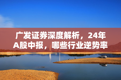 广发证券深度解析，24年A股中报，哪些行业逆势率先改善？