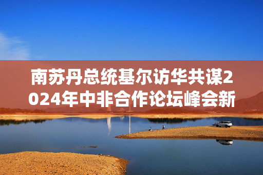 南苏丹总统基尔访华共谋2024年中非合作论坛峰会新篇章