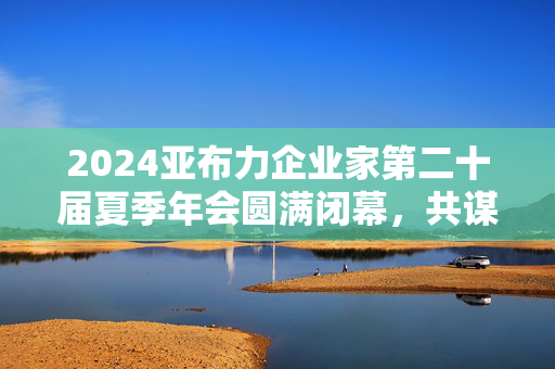 2024亚布力企业家第二十届夏季年会圆满闭幕，共谋发展，共创未来