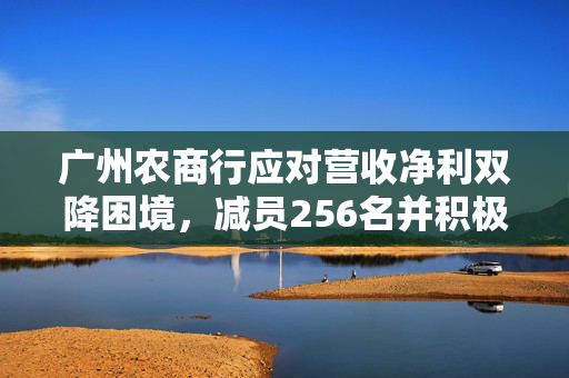 广州农商行应对营收净利双降困境，减员256名并积极调整策略以缩减员工成本