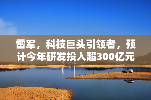 雷军，科技巨头引领者，预计今年研发投入超300亿元