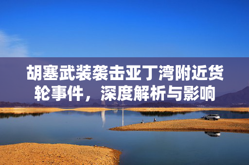胡塞武装袭击亚丁湾附近货轮事件，深度解析与影响