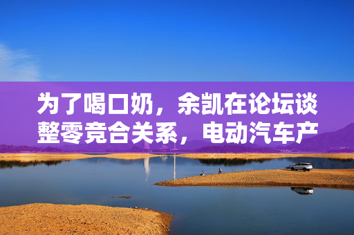 为了喝口奶，余凯在论坛谈整零竞合关系，电动汽车产业中的牛与奶的智慧