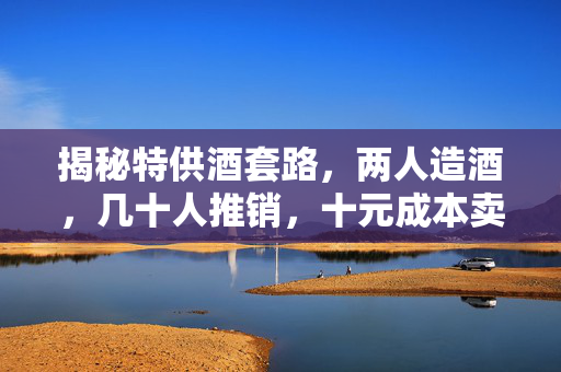 揭秘特供酒套路，两人造酒，几十人推销，十元成本卖至数百元