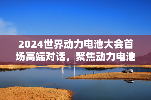 2024世界动力电池大会首场高端对话，聚焦动力电池新场景与新机遇的启幕