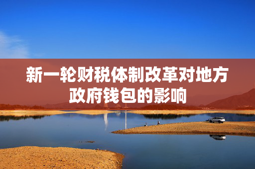 新一轮财税体制改革对地方政府钱包的影响