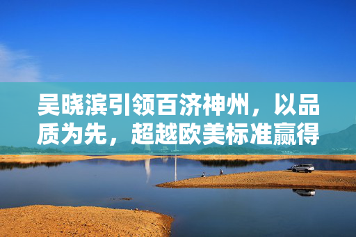 吴晓滨引领百济神州，以品质为先，超越欧美标准赢得药品出口市场