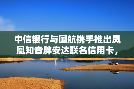 中信银行与国航携手推出凤凰知音胖安达联名信用卡，共筑金融新篇章