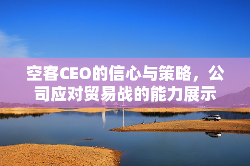 空客CEO的信心与策略，公司应对贸易战的能力展示