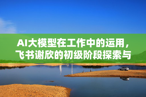AI大模型在工作中的运用，飞书谢欣的初级阶段探索与思考