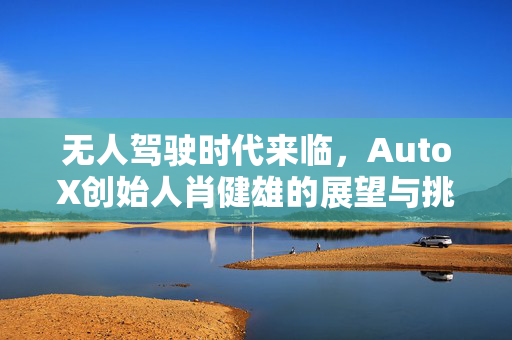 无人驾驶时代来临，AutoX创始人肖健雄的展望与挑战